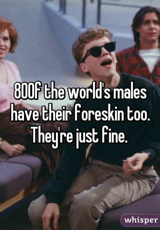 80% of the world's males have their foreskin too. They're just fine. 