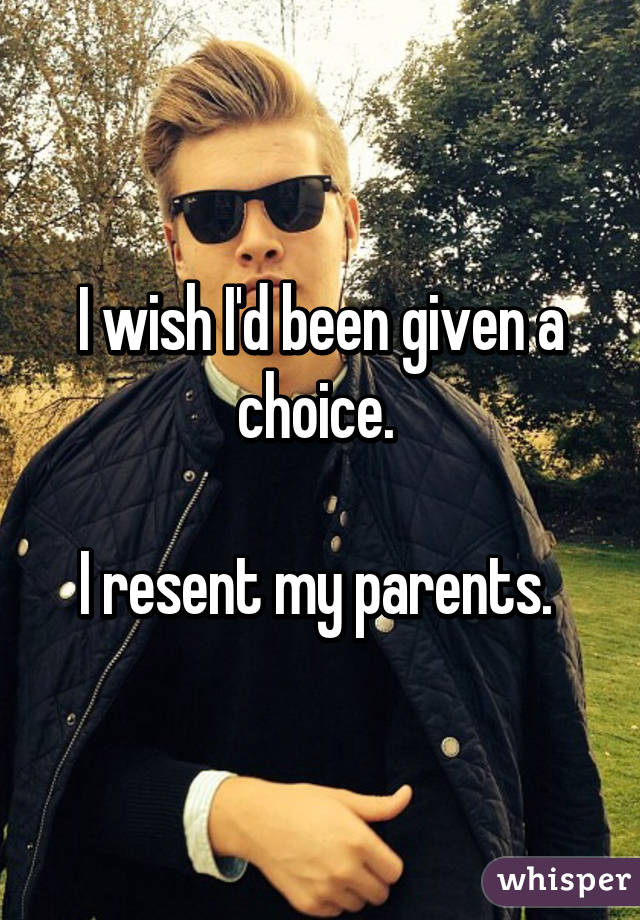 I wish I'd been given a choice. 

I resent my parents. 