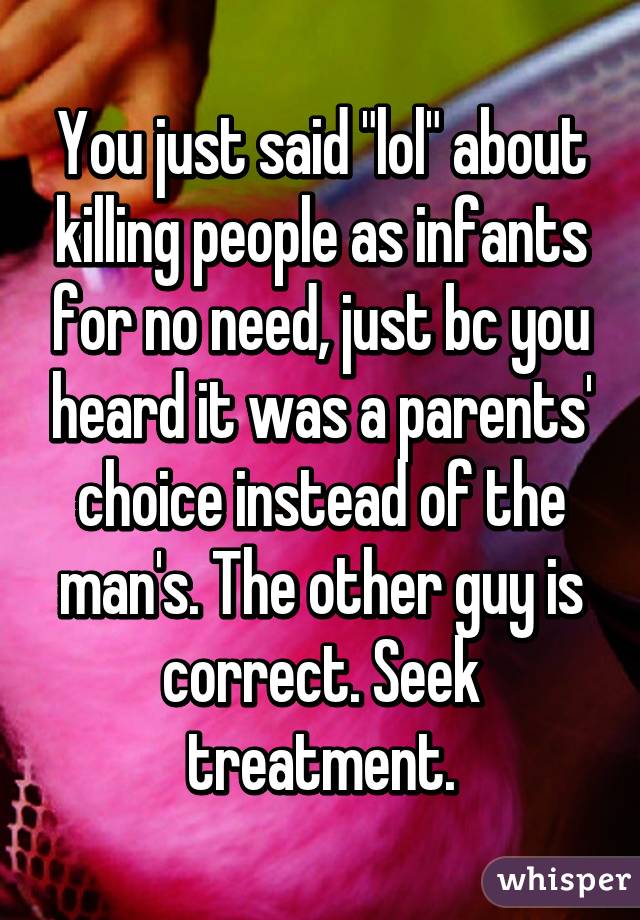 You just said "lol" about killing people as infants for no need, just bc you heard it was a parents' choice instead of the man's. The other guy is correct. Seek treatment.