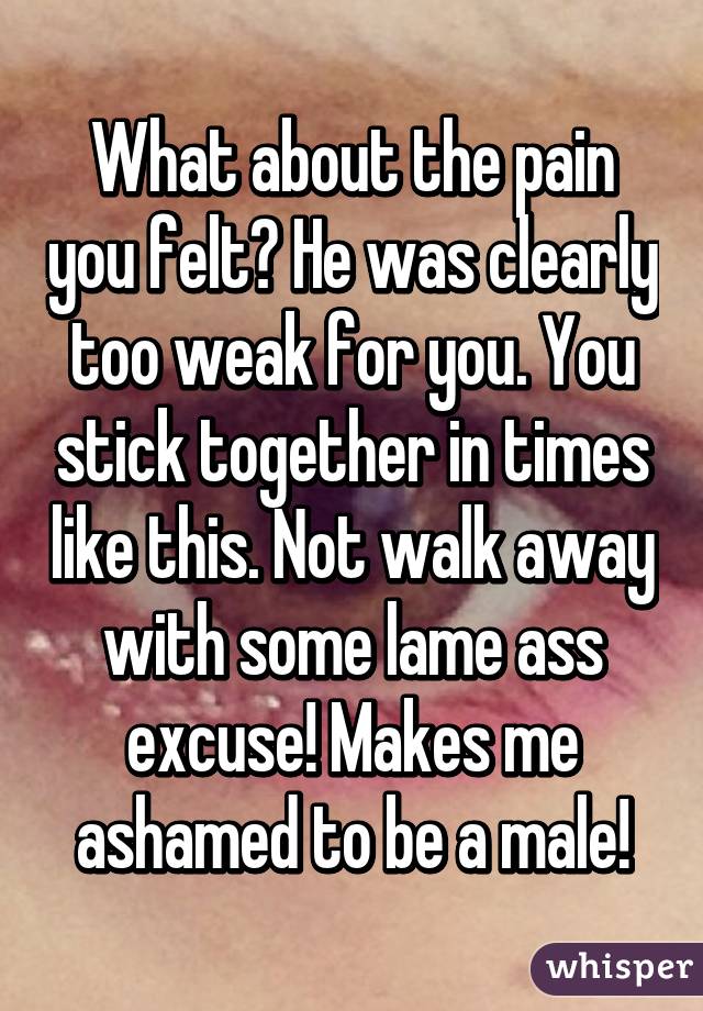 What about the pain you felt? He was clearly too weak for you. You stick together in times like this. Not walk away with some lame ass excuse! Makes me ashamed to be a male!