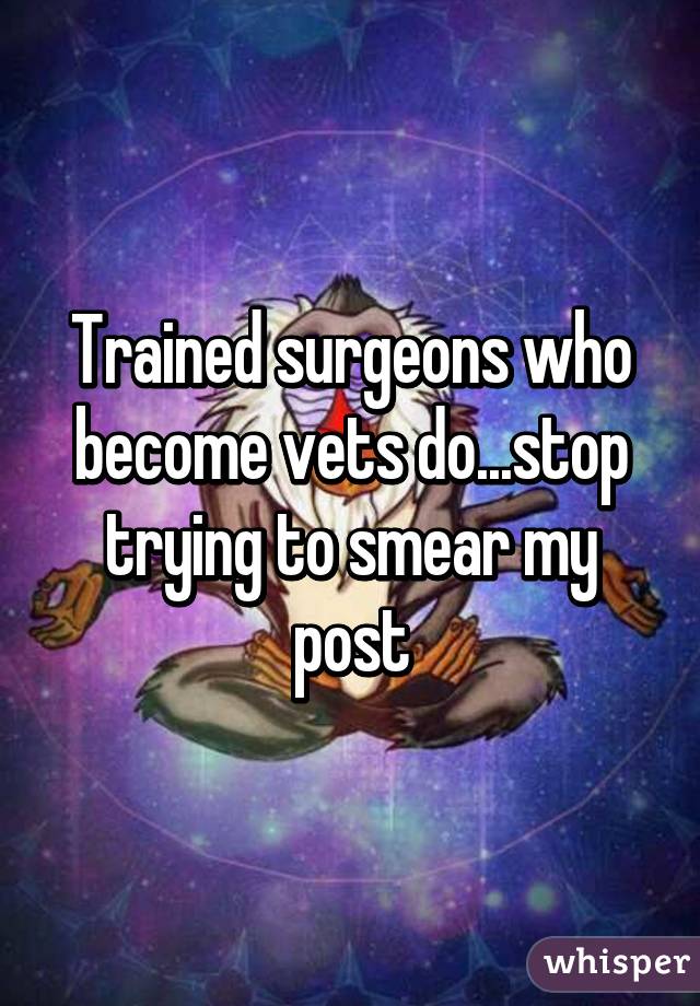 Trained surgeons who become vets do...stop trying to smear my post