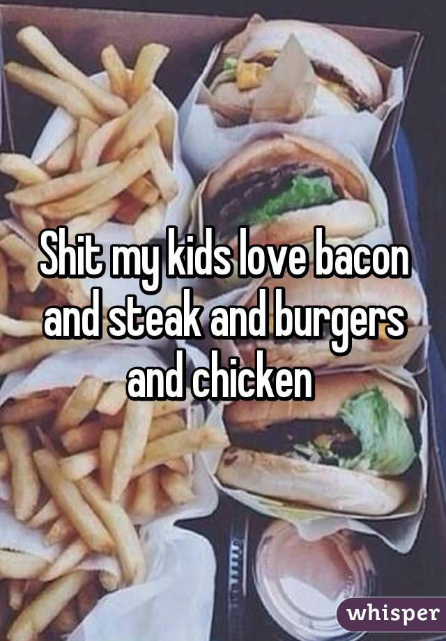 Shit my kids love bacon and steak and burgers and chicken 