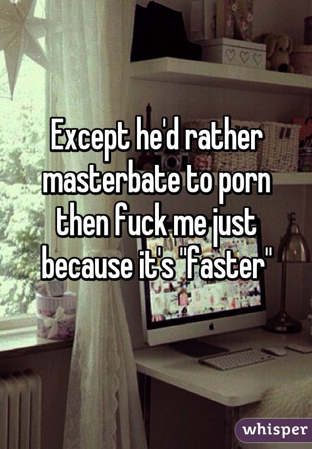 Except he'd rather masterbate to porn then fuck me just because it's "faster"
