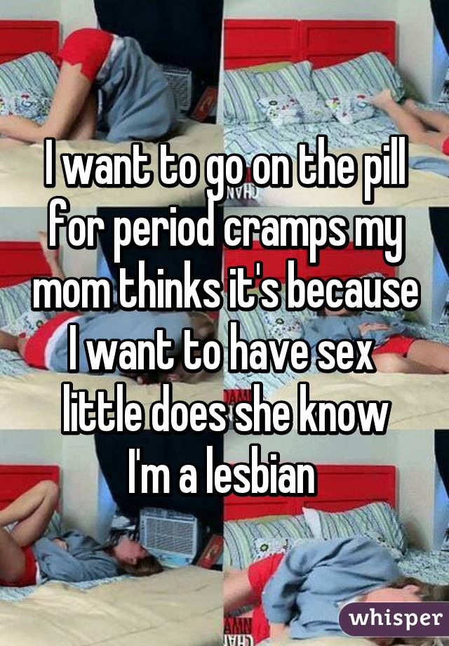 I want to go on the pill for period cramps my mom thinks it's because I want to have sex 
little does she know I'm a lesbian 