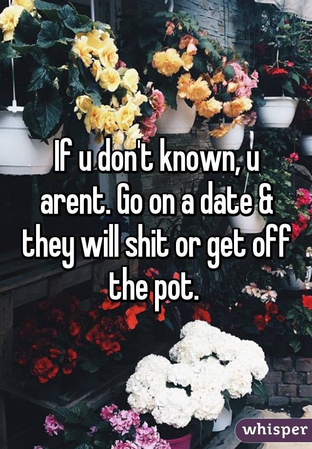 If u don't known, u arent. Go on a date & they will shit or get off the pot. 