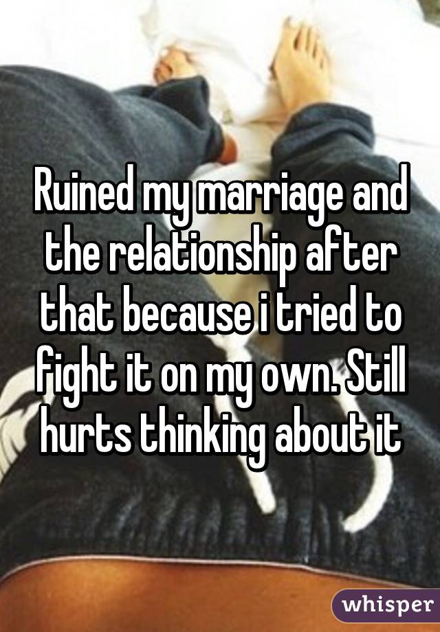 Ruined my marriage and the relationship after that because i tried to fight it on my own. Still hurts thinking about it