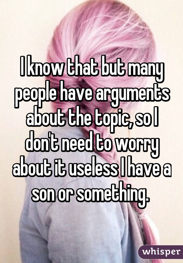 I know that but many people have arguments about the topic, so I don't need to worry about it useless I have a son or something. 