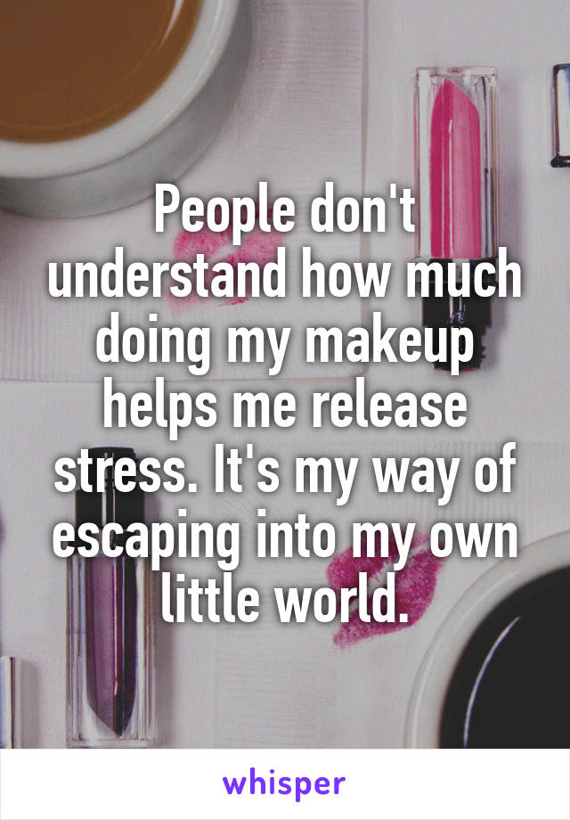 People don't understand how much doing my makeup helps me release stress. It's my way of escaping into my own little world.