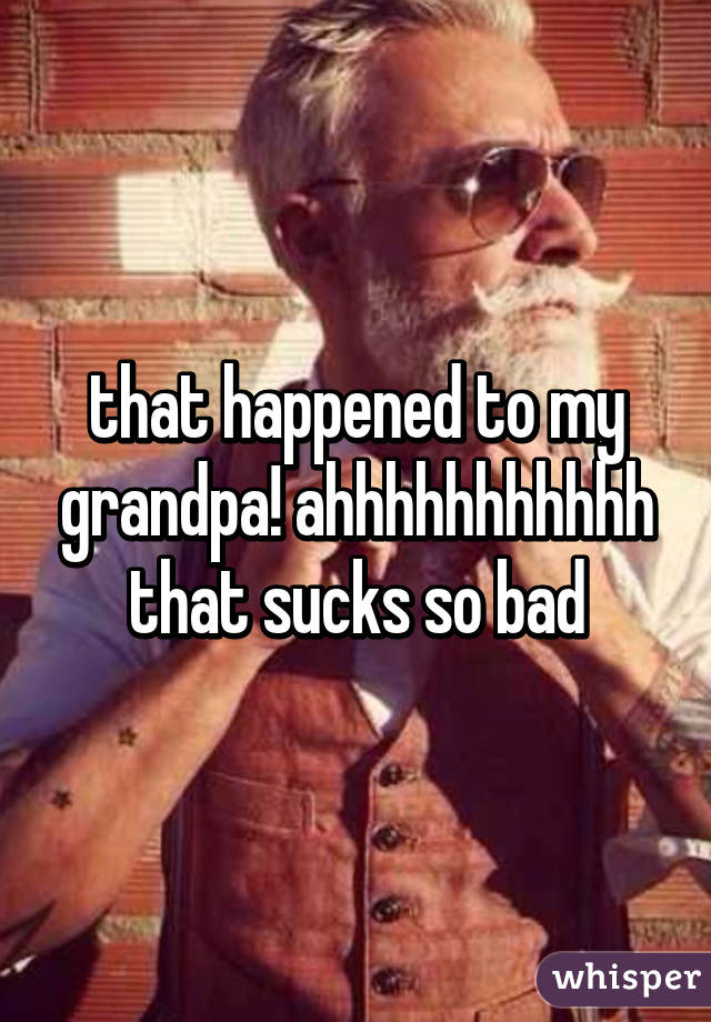 that happened to my grandpa! ahhhhhhhhhhh that sucks so bad