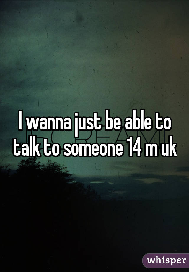 I wanna just be able to talk to someone 14 m uk