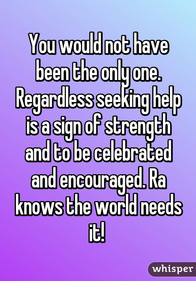 You would not have been the only one. Regardless seeking help is a sign of strength and to be celebrated and encouraged. Ra knows the world needs it! 