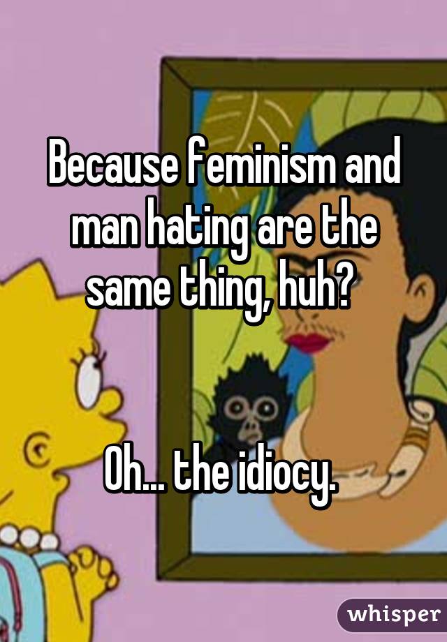 Because feminism and man hating are the same thing, huh? 


Oh... the idiocy. 