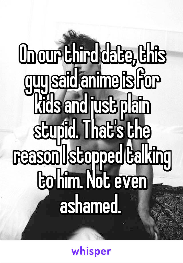 On our third date, this guy said anime is for kids and just plain stupid. That's the reason I stopped talking to him. Not even ashamed. 