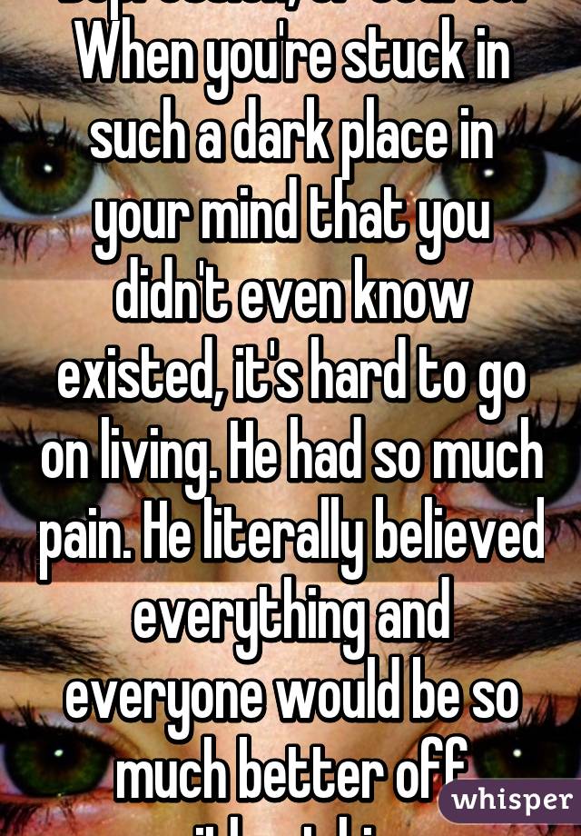 Depression, of course. When you're stuck in such a dark place in your mind that you didn't even know existed, it's hard to go on living. He had so much pain. He literally believed everything and everyone would be so much better off without him. 