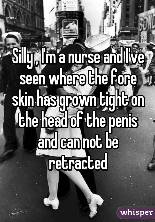 Silly , I'm a nurse and I've seen where the fore skin has grown tight on the head of the penis and can not be retracted