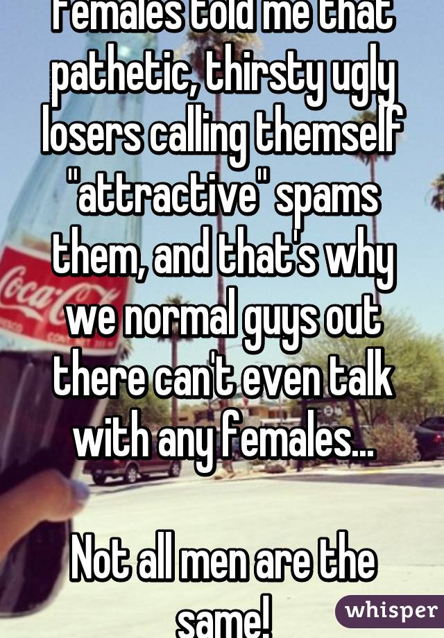 Females told me that pathetic, thirsty ugly losers calling themself "attractive" spams them, and that's why we normal guys out there can't even talk with any females...

Not all men are the same!