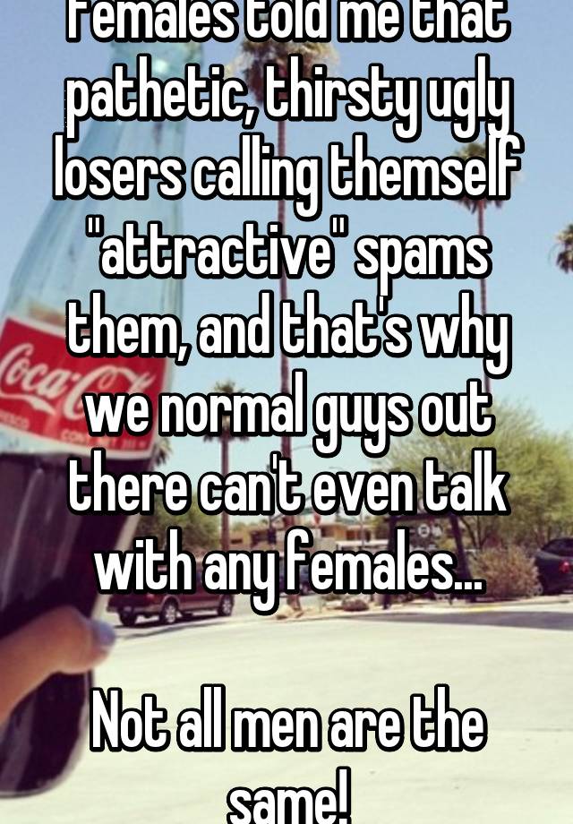 Females told me that pathetic, thirsty ugly losers calling themself "attractive" spams them, and that's why we normal guys out there can't even talk with any females...

Not all men are the same!