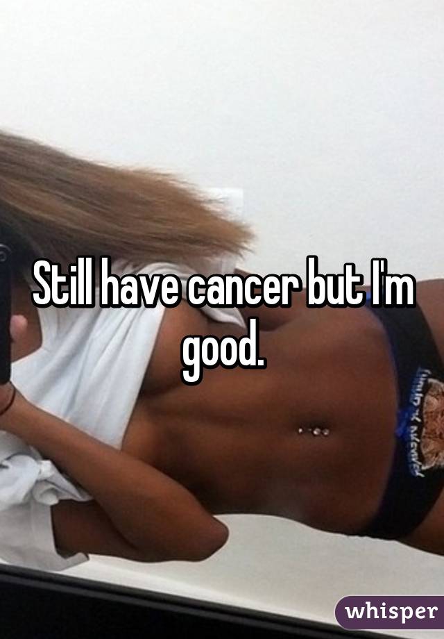 Still have cancer but I'm good.