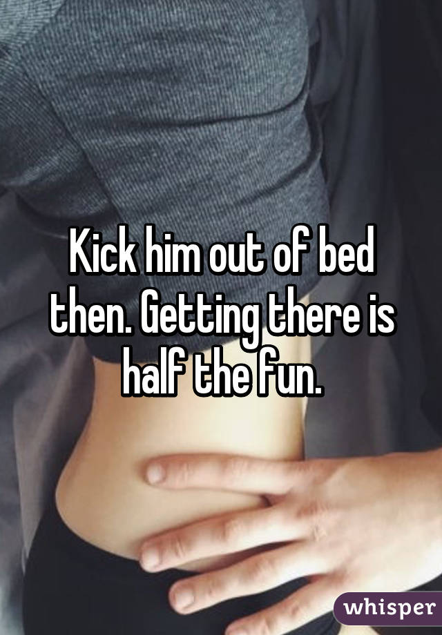 Kick him out of bed then. Getting there is half the fun.