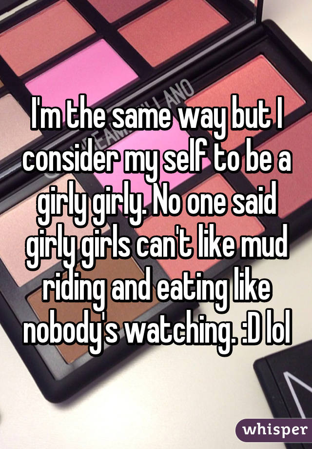 I'm the same way but I consider my self to be a girly girly. No one said girly girls can't like mud riding and eating like nobody's watching. :D lol