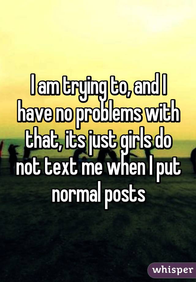 I am trying to, and I have no problems with that, its just girls do not text me when I put normal posts