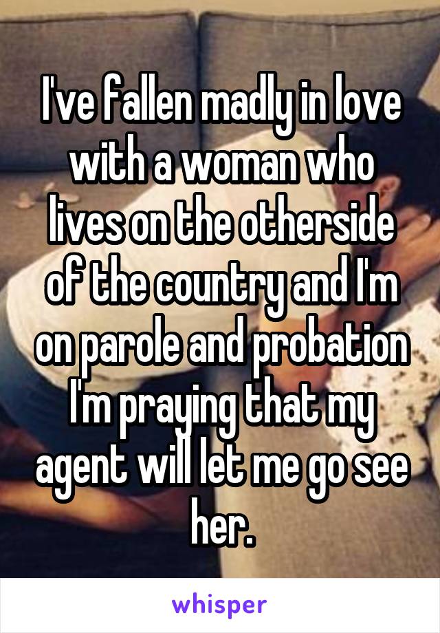 I've fallen madly in love with a woman who lives on the otherside of the country and I'm on parole and probation I'm praying that my agent will let me go see her.