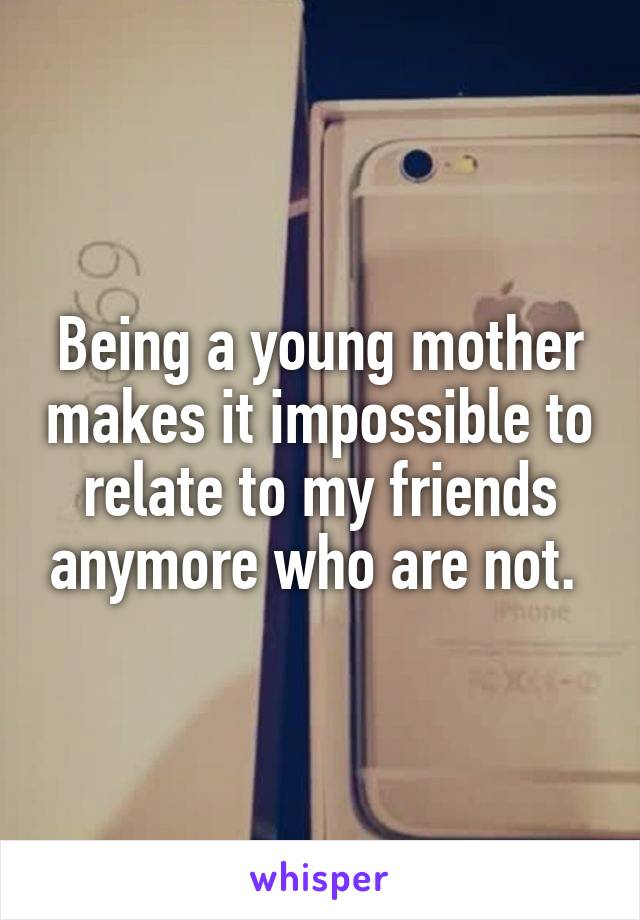 Being a young mother makes it impossible to relate to my friends anymore who are not. 