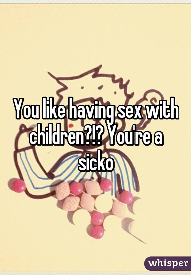 You like having sex with children?!? You're a sicko