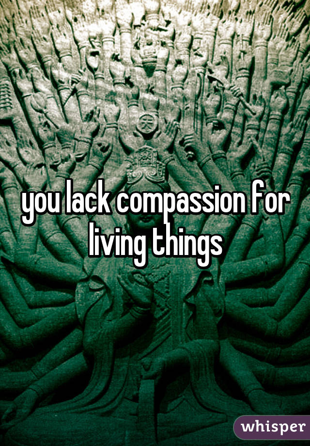 you lack compassion for living things