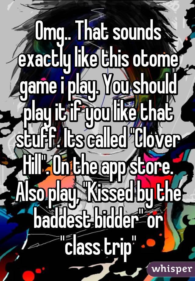 Omg.. That sounds exactly like this otome game i play. You should play it if you like that stuff. Its called "Clover Hill". On the app store. Also play, "Kissed by the baddest bidder" or "class trip"