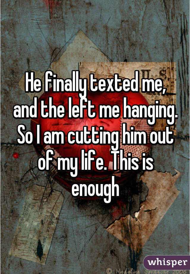 He finally texted me, and the left me hanging. So I am cutting him out of my life. This is enough