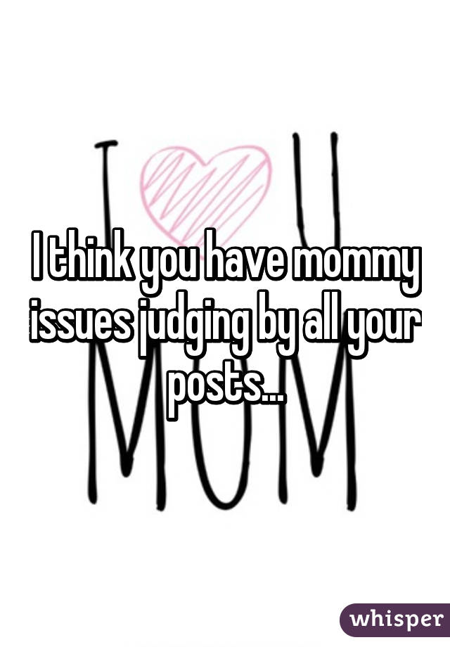 I think you have mommy issues judging by all your posts...