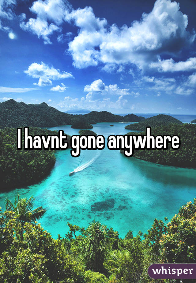 I havnt gone anywhere