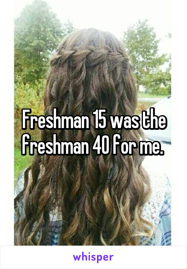 Freshman 15 was the freshman 40 for me. 