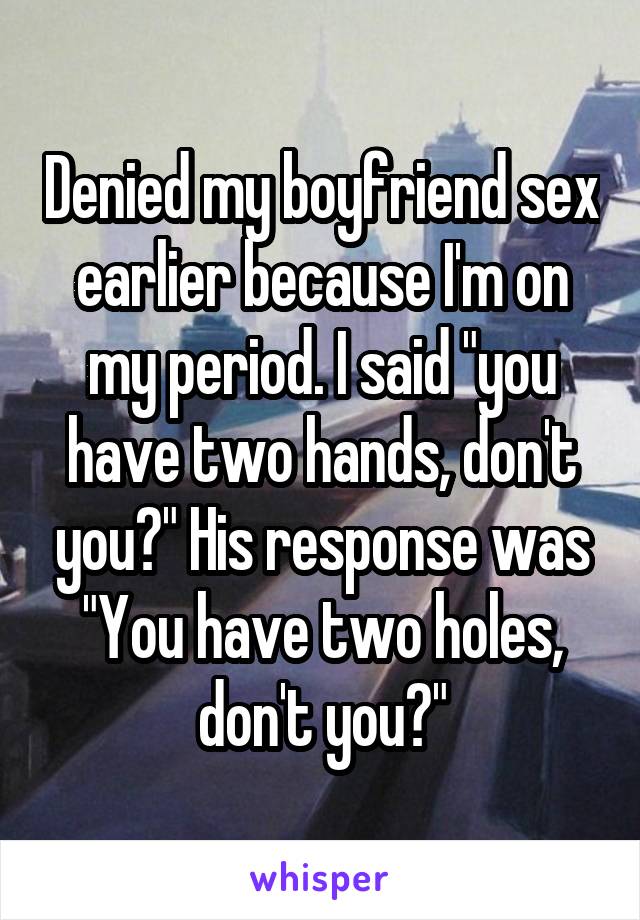 Denied my boyfriend sex earlier because I'm on my period. I said "you have two hands, don't you?" His response was "You have two holes, don't you?"