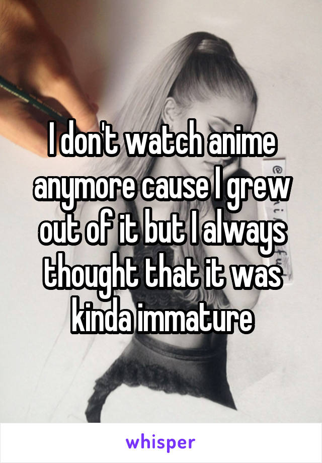 I don't watch anime anymore cause I grew out of it but I always thought that it was kinda immature