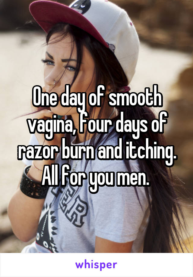 One day of smooth vagina, four days of razor burn and itching. All for you men. 