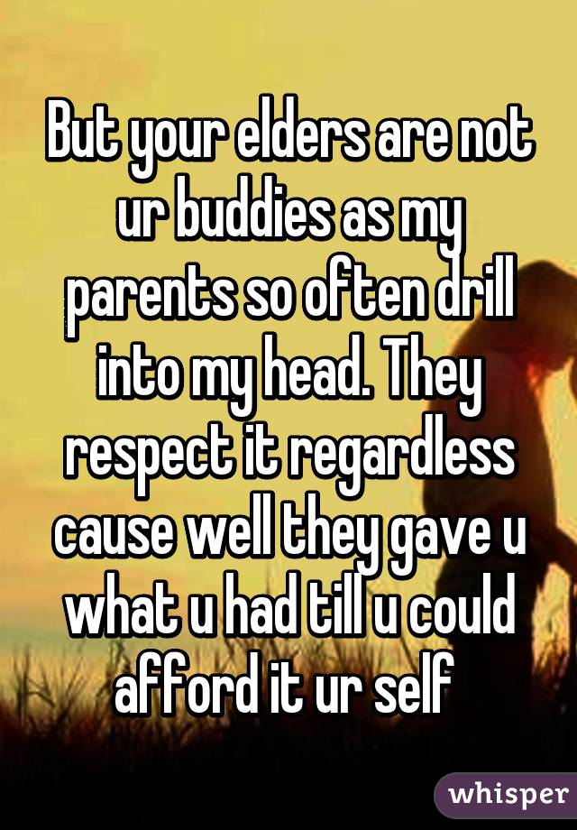 But your elders are not ur buddies as my parents so often drill into my head. They respect it regardless cause well they gave u what u had till u could afford it ur self 