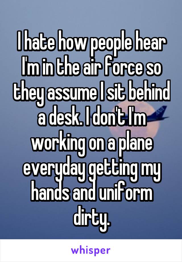 I hate how people hear I'm in the air force so they assume I sit behind a desk. I don't I'm working on a plane everyday getting my hands and uniform dirty.