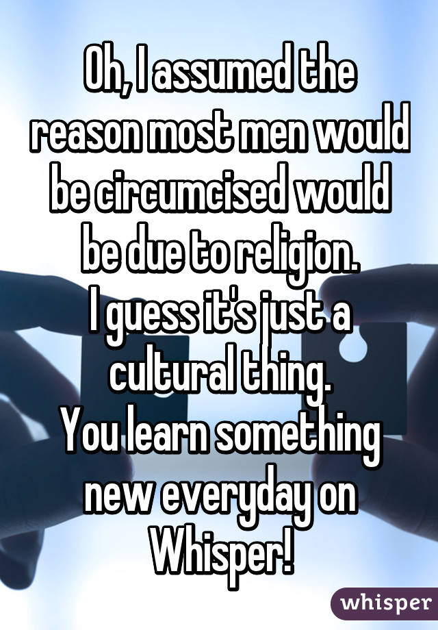 Oh, I assumed the reason most men would be circumcised would be due to religion.
I guess it's just a cultural thing.
You learn something new everyday on Whisper!