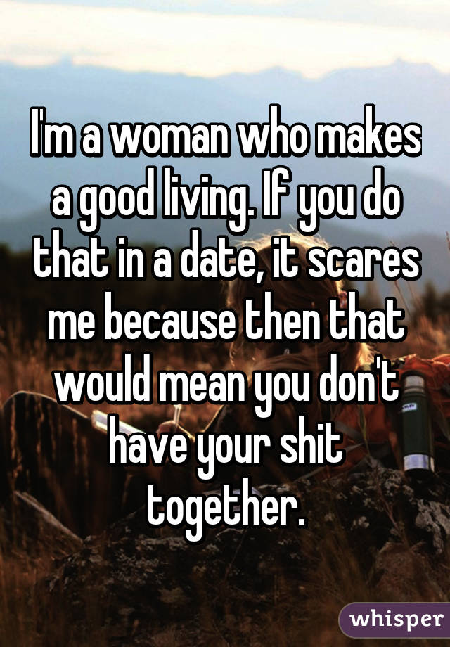 I'm a woman who makes a good living. If you do that in a date, it scares me because then that would mean you don't have your shit together.