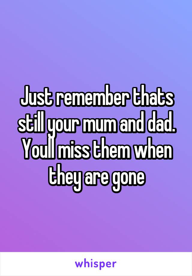 Just remember thats still your mum and dad. Youll miss them when they are gone