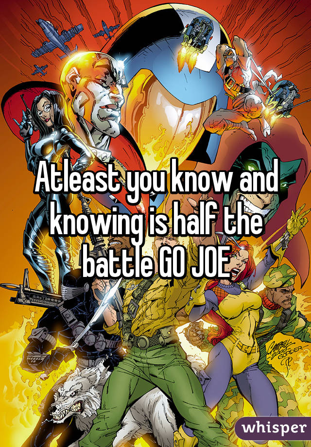 Atleast you know and knowing is half the battle GO JOE