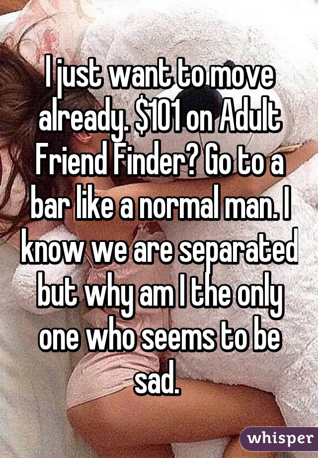 I just want to move already. $101 on Adult Friend Finder? Go to a bar like a normal man. I know we are separated but why am I the only one who seems to be sad. 