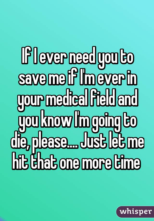 If I ever need you to save me if I'm ever in your medical field and you know I'm going to die, please.... Just let me hit that one more time 