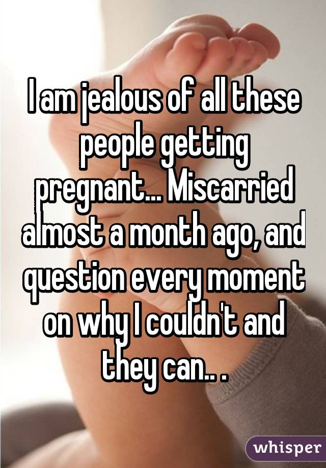I am jealous of all these people getting pregnant... Miscarried almost a month ago, and question every moment on why I couldn't and they can.. .