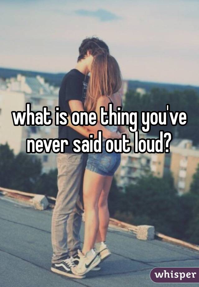what is one thing you've never said out loud?