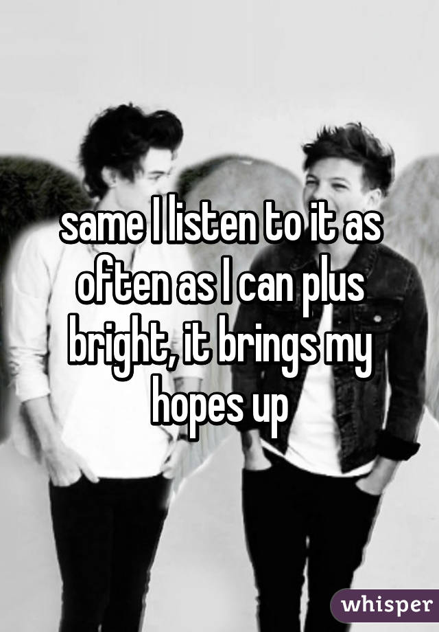 same I listen to it as often as I can plus bright, it brings my hopes up