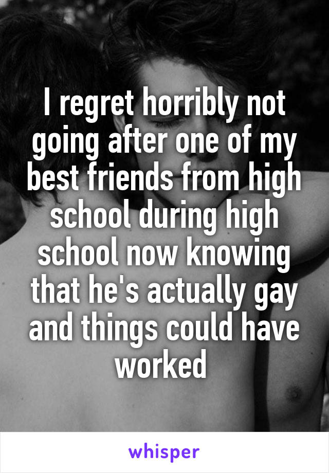 I regret horribly not going after one of my best friends from high school during high school now knowing that he's actually gay and things could have worked 