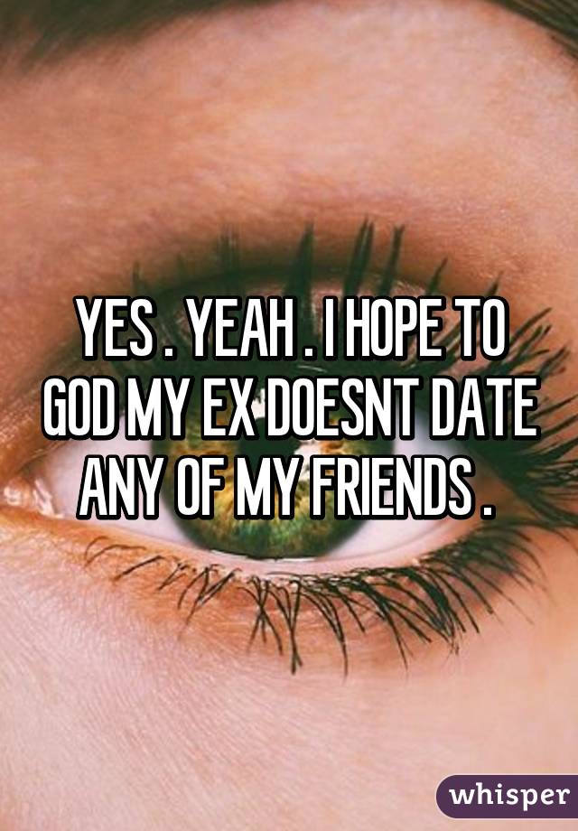 YES . YEAH . I HOPE TO GOD MY EX DOESNT DATE ANY OF MY FRIENDS . 